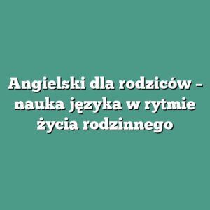 Angielski dla rodziców – nauka języka w rytmie życia rodzinnego