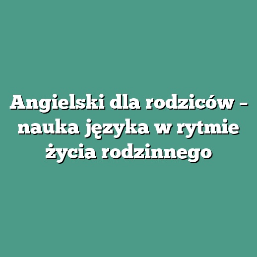 Angielski dla rodziców – nauka języka w rytmie życia rodzinnego