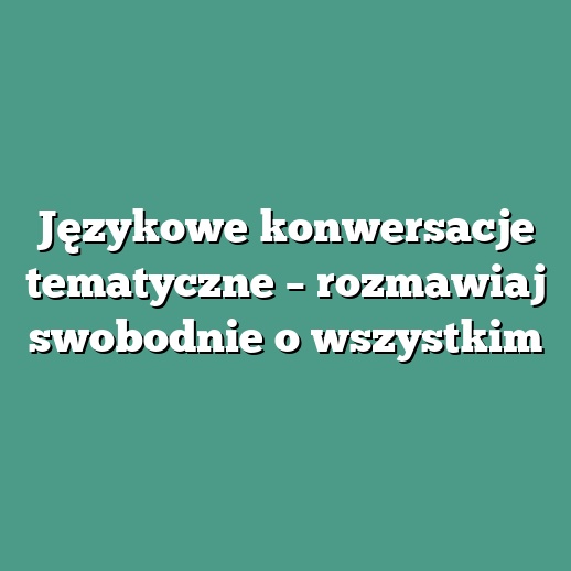 Językowe konwersacje tematyczne – rozmawiaj swobodnie o wszystkim