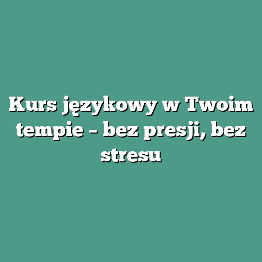 Kurs językowy w Twoim tempie – bez presji, bez stresu