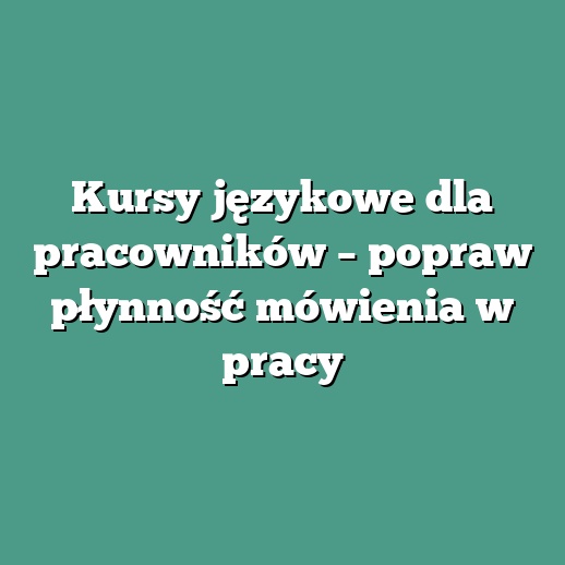 Kursy językowe dla pracowników – popraw płynność mówienia w pracy