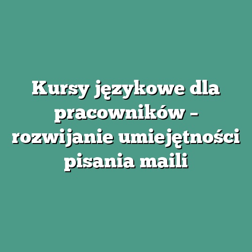 Kursy językowe dla pracowników – rozwijanie umiejętności pisania maili
