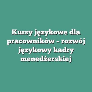 Kursy językowe dla pracowników – rozwój językowy kadry menedżerskiej