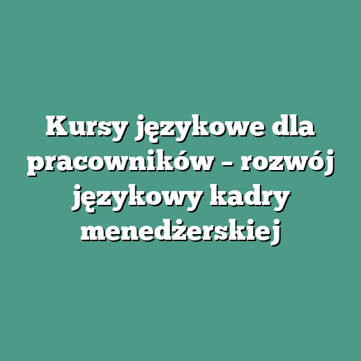 Kursy językowe dla pracowników – rozwój językowy kadry menedżerskiej