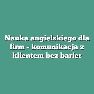 Nauka angielskiego dla firm – komunikacja z klientem bez barier