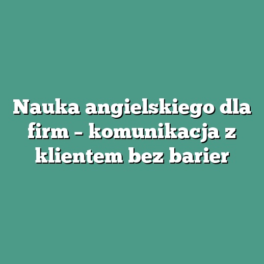 Nauka angielskiego dla firm – komunikacja z klientem bez barier