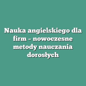 Nauka angielskiego dla firm – nowoczesne metody nauczania dorosłych