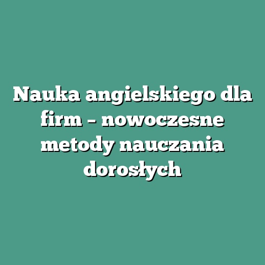Nauka angielskiego dla firm – nowoczesne metody nauczania dorosłych