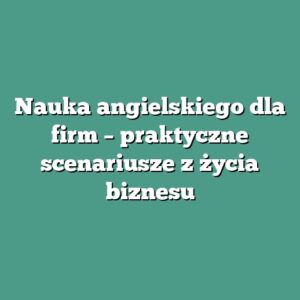 Nauka angielskiego dla firm – praktyczne scenariusze z życia biznesu
