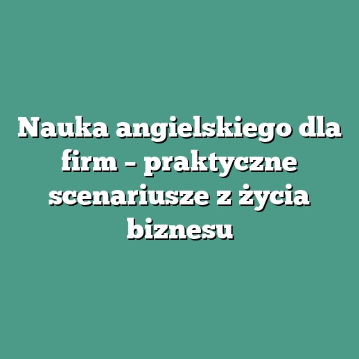 Nauka angielskiego dla firm – praktyczne scenariusze z życia biznesu