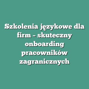 Szkolenia językowe dla firm – skuteczny onboarding pracowników zagranicznych