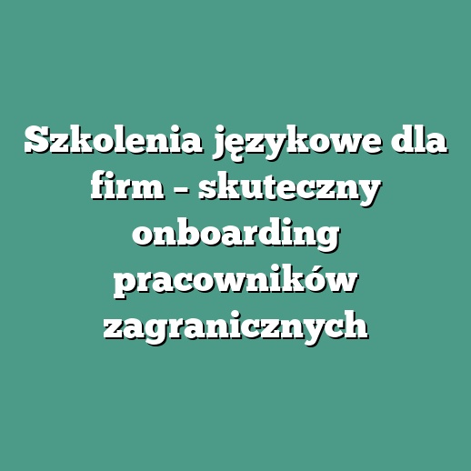 Szkolenia językowe dla firm – skuteczny onboarding pracowników zagranicznych