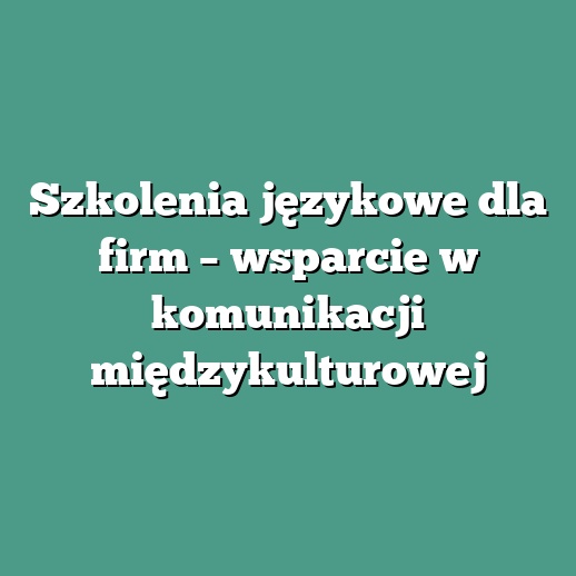Szkolenia językowe dla firm – wsparcie w komunikacji międzykulturowej