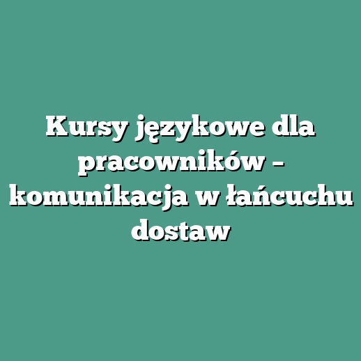 Kursy językowe dla pracowników – komunikacja w łańcuchu dostaw