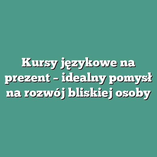 Kursy językowe na prezent – idealny pomysł na rozwój bliskiej osoby