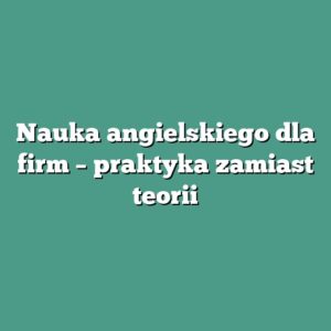 Nauka angielskiego dla firm – praktyka zamiast teorii