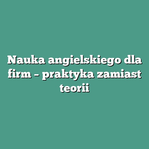 Nauka angielskiego dla firm – praktyka zamiast teorii