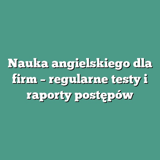 Nauka angielskiego dla firm – regularne testy i raporty postępów