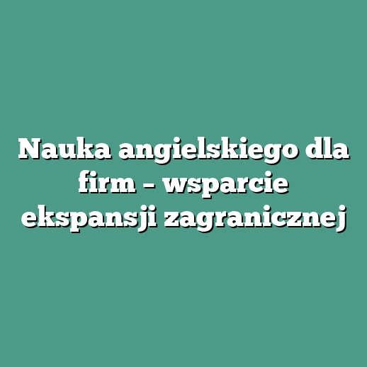 Nauka angielskiego dla firm – wsparcie ekspansji zagranicznej