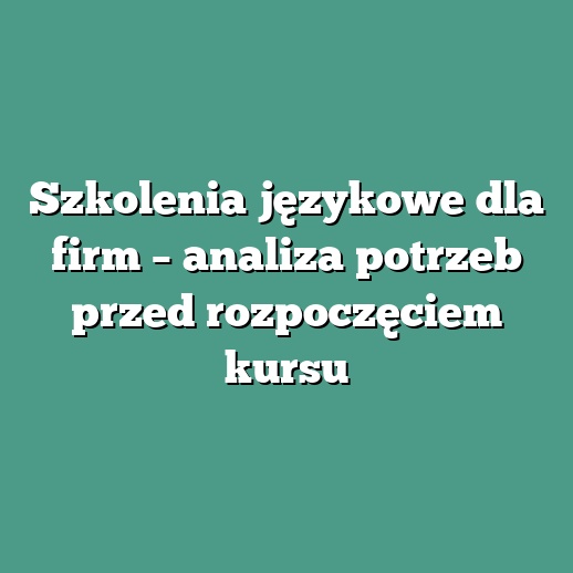 Szkolenia językowe dla firm – analiza potrzeb przed rozpoczęciem kursu