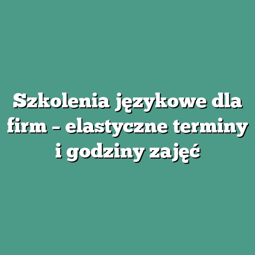 Szkolenia językowe dla firm – elastyczne terminy i godziny zajęć
