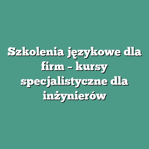 Szkolenia językowe dla firm – kursy specjalistyczne dla inżynierów