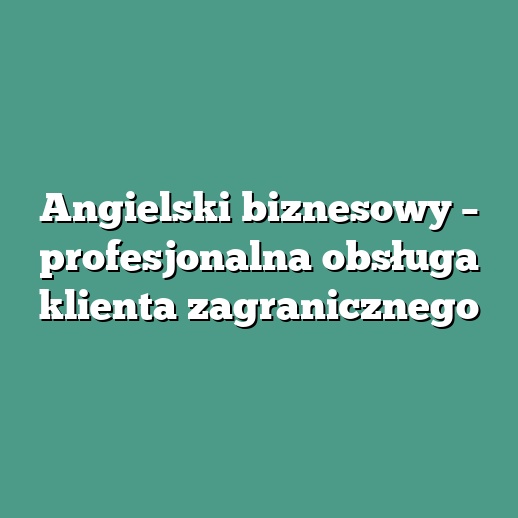 Angielski biznesowy – profesjonalna obsługa klienta zagranicznego