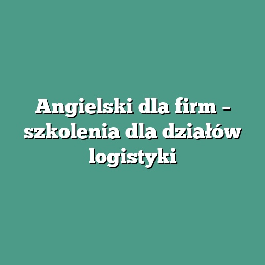 Angielski dla firm – szkolenia dla działów logistyki