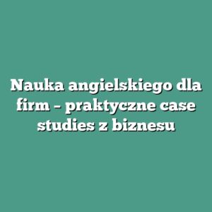 Nauka angielskiego dla firm – praktyczne case studies z biznesu