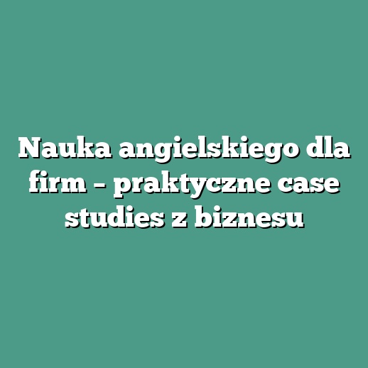 Nauka angielskiego dla firm – praktyczne case studies z biznesu