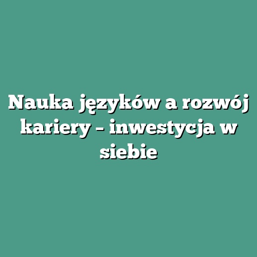 Nauka języków a rozwój kariery – inwestycja w siebie