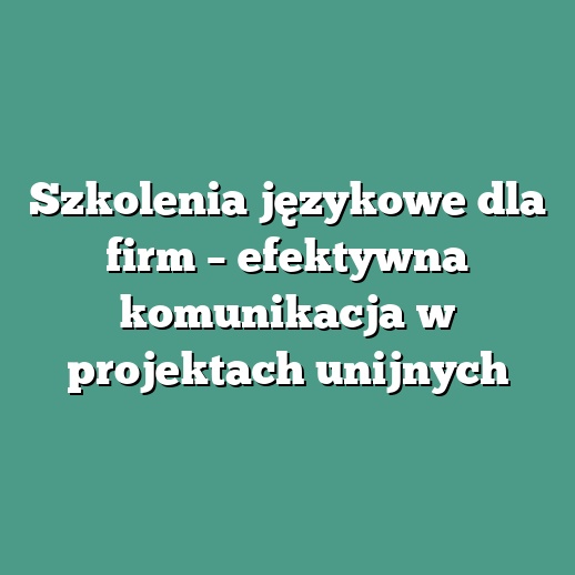 Szkolenia językowe dla firm – efektywna komunikacja w projektach unijnych