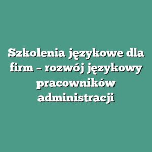 Szkolenia językowe dla firm – rozwój językowy pracowników administracji