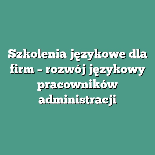 Szkolenia językowe dla firm – rozwój językowy pracowników administracji