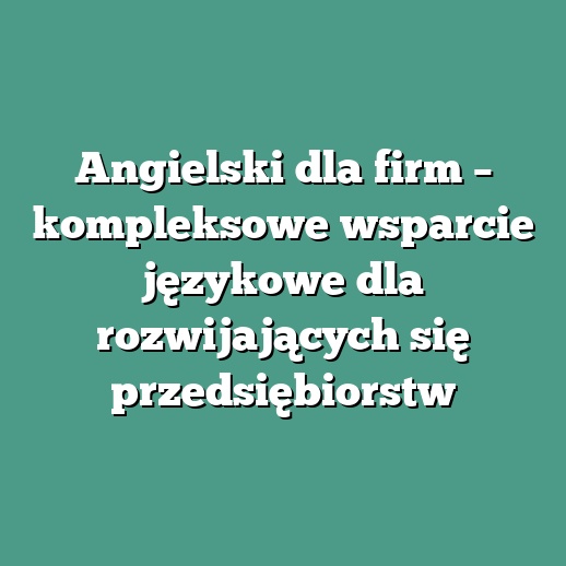 Angielski dla firm – kompleksowe wsparcie językowe dla rozwijających się przedsiębiorstw