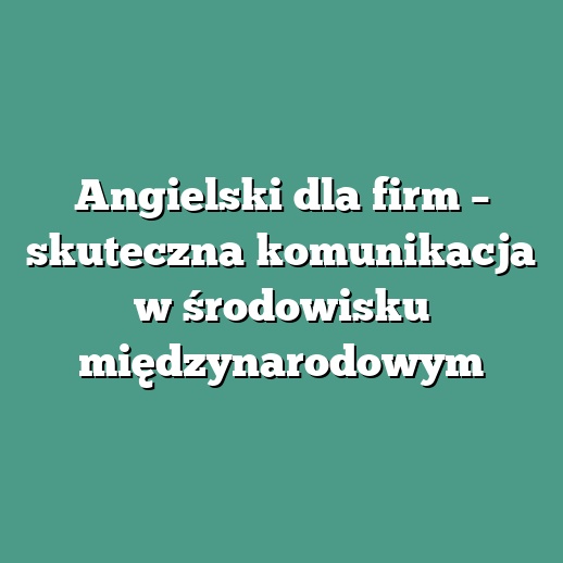 Angielski dla firm – skuteczna komunikacja w środowisku międzynarodowym