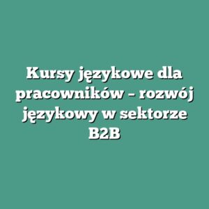 Kursy językowe dla pracowników – rozwój językowy w sektorze B2B