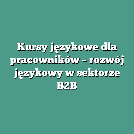 Kursy językowe dla pracowników – rozwój językowy w sektorze B2B