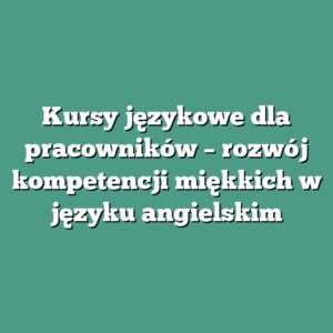 Kursy językowe dla pracowników – rozwój kompetencji miękkich w języku angielskim