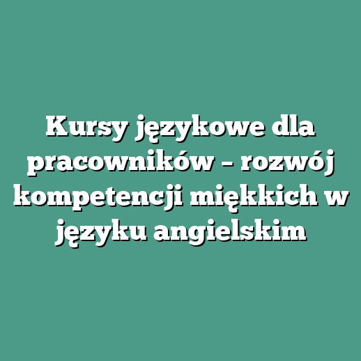 Kursy językowe dla pracowników – rozwój kompetencji miękkich w języku angielskim