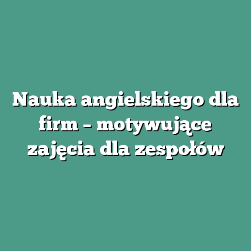 Nauka angielskiego dla firm – motywujące zajęcia dla zespołów