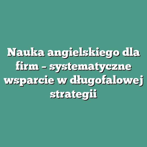 Nauka angielskiego dla firm – systematyczne wsparcie w długofalowej strategii