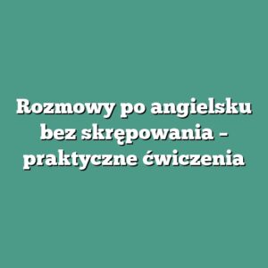 Rozmowy po angielsku bez skrępowania – praktyczne ćwiczenia