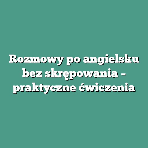 Rozmowy po angielsku bez skrępowania – praktyczne ćwiczenia