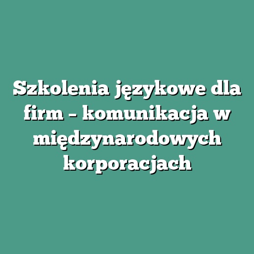 Szkolenia językowe dla firm – komunikacja w międzynarodowych korporacjach