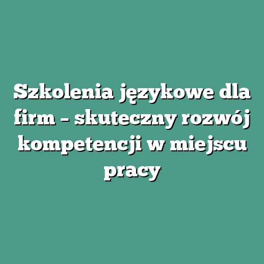 Szkolenia językowe dla firm – skuteczny rozwój kompetencji w miejscu pracy