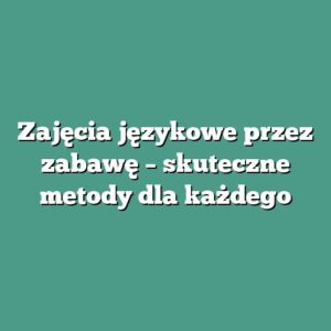 Zajęcia językowe przez zabawę – skuteczne metody dla każdego