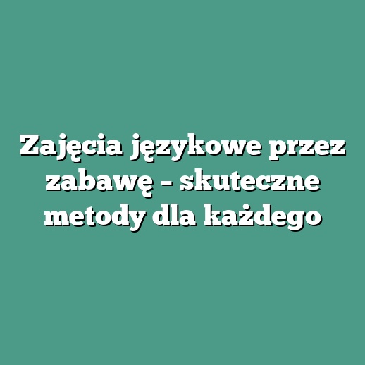 Zajęcia językowe przez zabawę – skuteczne metody dla każdego