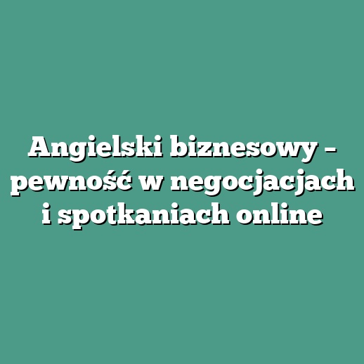 Angielski biznesowy – pewność w negocjacjach i spotkaniach online