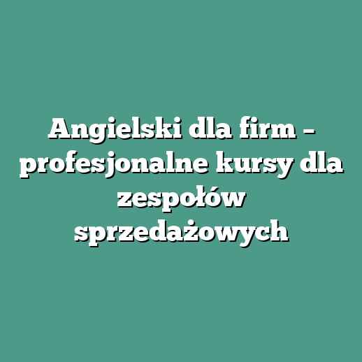 Angielski dla firm – profesjonalne kursy dla zespołów sprzedażowych